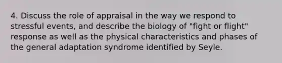 4. Discuss the role of appraisal in the way we respond to stressful events, and describe the biology of "fight or flight" response as well as the physical characteristics and phases of the general adaptation syndrome identified by Seyle.