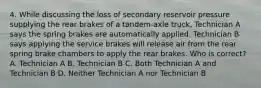 4. While discussing the loss of secondary reservoir pressure supplying the rear brakes of a tandem-axle truck, Technician A says the spring brakes are automatically applied. Technician B says applying the service brakes will release air from the rear spring brake chambers to apply the rear brakes. Who is correct? A. Technician A B. Technician B C. Both Technician A and Technician B D. Neither Technician A nor Technician B