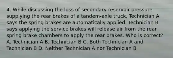 4. While discussing the loss of secondary reservoir pressure supplying the rear brakes of a tandem-axle truck, Technician A says the spring brakes are automatically applied. Technician B says applying the service brakes will release air from the rear spring brake chambers to apply the rear brakes. Who is correct? A. Technician A B. Technician B C. Both Technician A and Technician B D. Neither Technician A nor Technician B