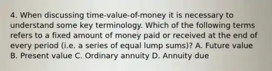 4. When discussing time-value-of-money it is necessary to understand some key terminology. Which of the following terms refers to a fixed amount of money paid or received at the end of every period (i.e. a series of equal lump sums)? A. Future value B. Present value C. Ordinary annuity D. Annuity due