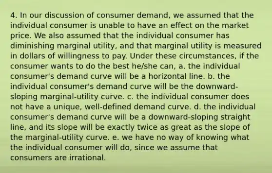 4. In our discussion of consumer demand, we assumed that the individual consumer is unable to have an effect on the market price. We also assumed that the individual consumer has diminishing marginal utility, and that marginal utility is measured in dollars of willingness to pay. Under these circumstances, if the consumer wants to do the best he/she can, a. the individual consumer's demand curve will be a horizontal line. b. the individual consumer's demand curve will be the downward-sloping marginal-utility curve. c. the individual consumer does not have a unique, well-defined demand curve. d. the individual consumer's demand curve will be a downward-sloping straight line, and its slope will be exactly twice as great as the slope of the marginal-utility curve. e. we have no way of knowing what the individual consumer will do, since we assume that consumers are irrational.