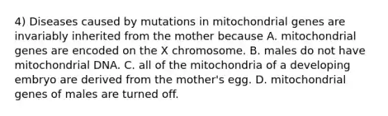 4) Diseases caused by mutations in mitochondrial genes are invariably inherited from the mother because A. mitochondrial genes are encoded on the X chromosome. B. males do not have mitochondrial DNA. C. all of the mitochondria of a developing embryo are derived from the mother's egg. D. mitochondrial genes of males are turned off.