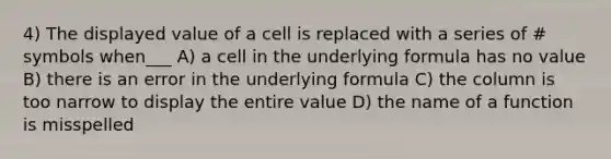 4) The displayed value of a cell is replaced with a series of # symbols when___ A) a cell in the underlying formula has no value B) there is an error in the underlying formula C) the column is too narrow to display the entire value D) the name of a function is misspelled