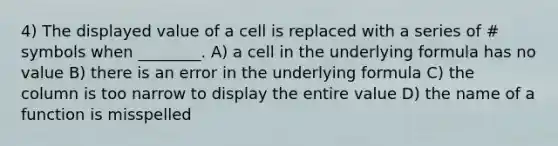 4) The displayed value of a cell is replaced with a series of # symbols when ________. A) a cell in the underlying formula has no value B) there is an error in the underlying formula C) the column is too narrow to display the entire value D) the name of a function is misspelled