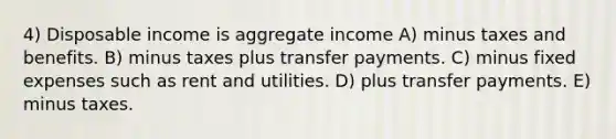 4) Disposable income is aggregate income A) minus taxes and benefits. B) minus taxes plus transfer payments. C) minus fixed expenses such as rent and utilities. D) plus transfer payments. E) minus taxes.