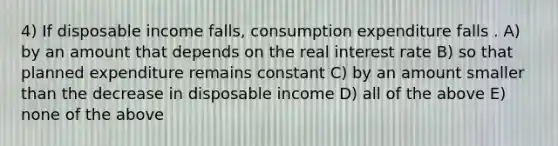 4) If disposable income falls, consumption expenditure falls . A) by an amount that depends on the real interest rate B) so that planned expenditure remains constant C) by an amount smaller than the decrease in disposable income D) all of the above E) none of the above