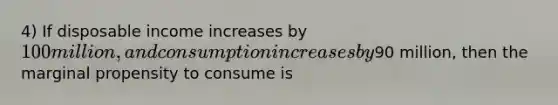 4) If disposable income increases by 100 million, and consumption increases by90 million, then the marginal propensity to consume is