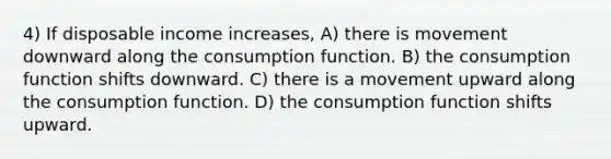 4) If disposable income increases, A) there is movement downward along the consumption function. B) the consumption function shifts downward. C) there is a movement upward along the consumption function. D) the consumption function shifts upward.