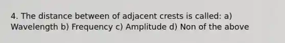 4. The distance between of adjacent crests is called: a) Wavelength b) Frequency c) Amplitude d) Non of the above