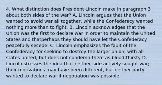 4. What distinction does President Lincoln make in paragraph 3 about both sides of the war? A. Lincoln argues that the Union wanted to avoid war all together, while the Confederacy wanted nothing more than to fight. B. Lincoln acknowledges that the Union was the first to deciare war in order to maintain the United States and thatperhaps they should have let the Confederacy peacefully secede. C. Lincoln emphasizes the fault of the Confederacy for seeking to destroy the larger union, with all states united, but does not condemn them as blood-thirsty D. Lincoln stresses the idea that neither side actively sought war; their motivations may have been different, but neither party wanted to declare war if negotiation was possible.