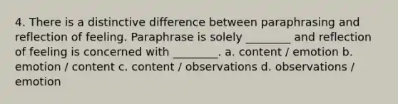 4. There is a distinctive difference between paraphrasing and reflection of feeling. Paraphrase is solely ________ and reflection of feeling is concerned with ________. a. content / emotion b. emotion / content c. content / observations d. observations / emotion