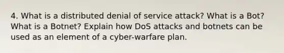 4. What is a distributed denial of service attack? What is a Bot? What is a Botnet? Explain how DoS attacks and botnets can be used as an element of a cyber-warfare plan.