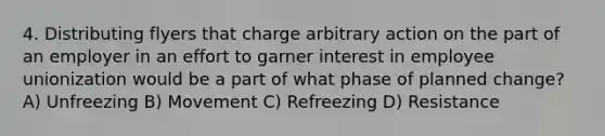 4. Distributing flyers that charge arbitrary action on the part of an employer in an effort to garner interest in employee unionization would be a part of what phase of planned change? A) Unfreezing B) Movement C) Refreezing D) Resistance