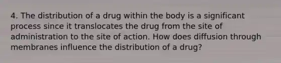 4. The distribution of a drug within the body is a significant process since it translocates the drug from the site of administration to the site of action. How does diffusion through membranes influence the distribution of a drug?