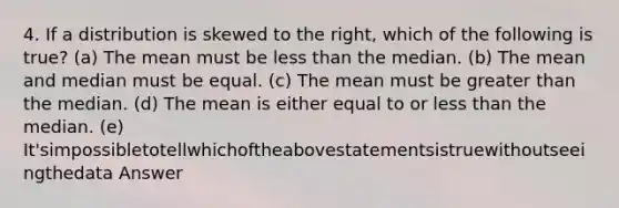 4. If a distribution is skewed to the right, which of the following is true? (a) The mean must be less than the median. (b) The mean and median must be equal. (c) The mean must be greater than the median. (d) The mean is either equal to or less than the median. (e) It'simpossibletotellwhichoftheabovestatementsistruewithoutseeingthedata Answer