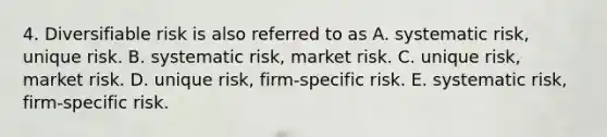 4. Diversifiable risk is also referred to as A. systematic risk, unique risk. B. systematic risk, market risk. C. unique risk, market risk. D. unique risk, firm-specific risk. E. systematic risk, firm-specific risk.