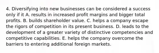 4. Diversifying into new businesses can be considered a success only if it A. results in increased profit margins and bigger total profits. B. builds shareholder value. C. helps a company escape the rigors of competition in its present business. D. leads to the development of a greater variety of distinctive competencies and competitive capabilities. E. helps the company overcome the barriers to entering additional foreign markets.