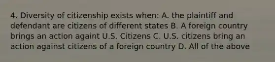 4. Diversity of citizenship exists when: A. the plaintiff and defendant are citizens of different states B. A foreign country brings an action againt U.S. Citizens C. U.S. citizens bring an action against citizens of a foreign country D. All of the above