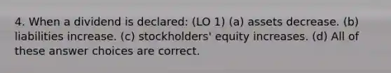 4. When a dividend is declared: (LO 1) (a) assets decrease. (b) liabilities increase. (c) stockholders' equity increases. (d) All of these answer choices are correct.