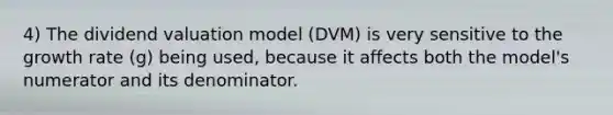 4) The dividend valuation model (DVM) is very sensitive to the growth rate (g) being used, because it affects both the model's numerator and its denominator.