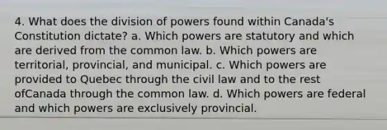 4. What does the division of powers found within Canada's Constitution dictate? a. Which powers are statutory and which are derived from the common law. b. Which powers are territorial, provincial, and municipal. c. Which powers are provided to Quebec through the civil law and to the rest ofCanada through the common law. d. Which powers are federal and which powers are exclusively provincial.