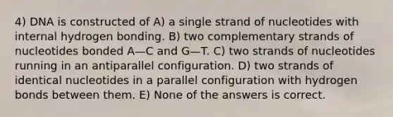 4) DNA is constructed of A) a single strand of nucleotides with internal hydrogen bonding. B) two complementary strands of nucleotides bonded A—C and G—T. C) two strands of nucleotides running in an antiparallel configuration. D) two strands of identical nucleotides in a parallel configuration with hydrogen bonds between them. E) None of the answers is correct.