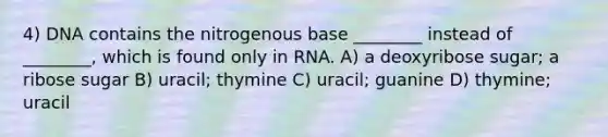 4) DNA contains the nitrogenous base ________ instead of ________, which is found only in RNA. A) a deoxyribose sugar; a ribose sugar B) uracil; thymine C) uracil; guanine D) thymine; uracil