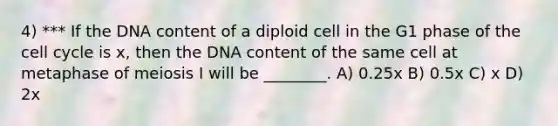 4) *** If the DNA content of a diploid cell in the G1 phase of the <a href='https://www.questionai.com/knowledge/keQNMM7c75-cell-cycle' class='anchor-knowledge'>cell cycle</a> is x, then the DNA content of the same cell at metaphase of meiosis I will be ________. A) 0.25x B) 0.5x C) x D) 2x