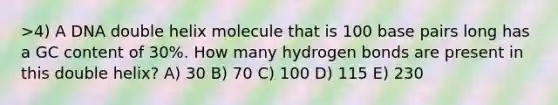 >4) A DNA double helix molecule that is 100 base pairs long has a GC content of 30%. How many hydrogen bonds are present in this double helix? A) 30 B) 70 C) 100 D) 115 E) 230