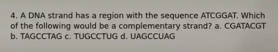 4. A DNA strand has a region with the sequence ATCGGAT. Which of the following would be a complementary strand? a. CGATACGT b. TAGCCTAG c. TUGCCTUG d. UAGCCUAG