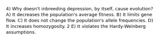 4) Why doesn't inbreeding depression, by itself, cause evolution? A) It decreases the population's average fitness. B) It limits gene flow. C) It does not change the population's allele frequencies. D) It increases homozygosity. 2 E) It violates the Hardy-Weinberg assumptions.