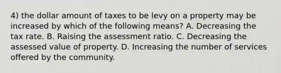 4) the dollar amount of taxes to be levy on a property may be increased by which of the following means? A. Decreasing the tax rate. B. Raising the assessment ratio. C. Decreasing the assessed value of property. D. Increasing the number of services offered by the community.