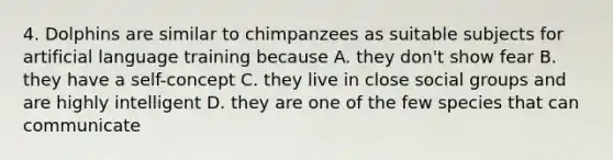 4. Dolphins are similar to chimpanzees as suitable subjects for artificial language training because A. they don't show fear B. they have a self-concept C. they live in close social groups and are highly intelligent D. they are one of the few species that can communicate