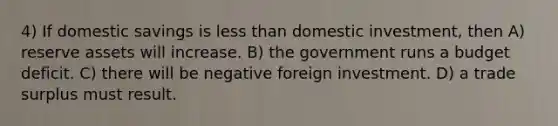 4) If domestic savings is less than domestic investment, then A) reserve assets will increase. B) the government runs a budget deficit. C) there will be negative foreign investment. D) a trade surplus must result.