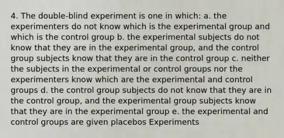 4. The double-blind experiment is one in which: a. the experimenters do not know which is the experimental group and which is the control group b. the experimental subjects do not know that they are in the experimental group, and the control group subjects know that they are in the control group c. neither the subjects in the experimental or control groups nor the experimenters know which are the experimental and control groups d. the control group subjects do not know that they are in the control group, and the experimental group subjects know that they are in the experimental group e. the experimental and control groups are given placebos Experiments