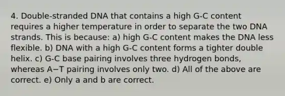 4. Double-stranded DNA that contains a high G-C content requires a higher temperature in order to separate the two DNA strands. This is because: a) high G-C content makes the DNA less flexible. b) DNA with a high G-C content forms a tighter double helix. c) G-C base pairing involves three hydrogen bonds, whereas A−T pairing involves only two. d) All of the above are correct. e) Only a and b are correct.