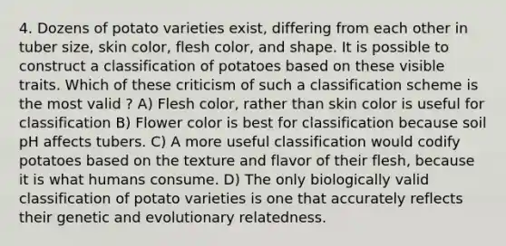 4. Dozens of potato varieties exist, differing from each other in tuber size, skin color, flesh color, and shape. It is possible to construct a classification of potatoes based on these visible traits. Which of these criticism of such a classification scheme is the most valid ? A) Flesh color, rather than skin color is useful for classification B) Flower color is best for classification because soil pH affects tubers. C) A more useful classification would codify potatoes based on the texture and flavor of their flesh, because it is what humans consume. D) The only biologically valid classification of potato varieties is one that accurately reflects their genetic and evolutionary relatedness.