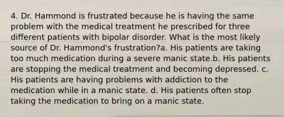 4. Dr. Hammond is frustrated because he is having the same problem with the medical treatment he prescribed for three different patients with bipolar disorder. What is the most likely source of Dr. Hammond's frustration?a. His patients are taking too much medication during a severe manic state.b. His patients are stopping the medical treatment and becoming depressed. c. His patients are having problems with addiction to the medication while in a manic state. d. His patients often stop taking the medication to bring on a manic state.