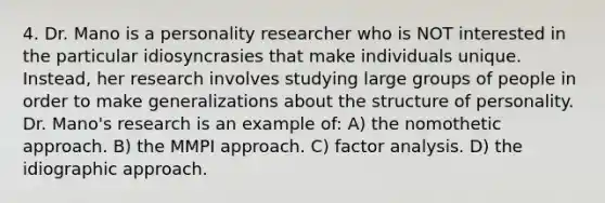 4. Dr. Mano is a personality researcher who is NOT interested in the particular idiosyncrasies that make individuals unique. Instead, her research involves studying large groups of people in order to make generalizations about the structure of personality. Dr. Mano's research is an example of: A) the nomothetic approach. B) the MMPI approach. C) factor analysis. D) the idiographic approach.