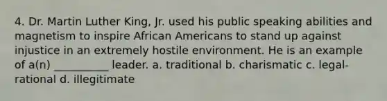 4. Dr. Martin Luther King, Jr. used his public speaking abilities and magnetism to inspire African Americans to stand up against injustice in an extremely hostile environment. He is an example of a(n) __________ leader. a. traditional b. charismatic c. legal-rational d. illegitimate