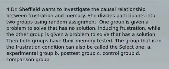 4 Dr. Sheffield wants to investigate the causal relationship between frustration and memory. She divides participants into two groups using random assignment. One group is given a problem to solve that has no solution, inducing frustration, while the other group is given a problem to solve that has a solution. Then both groups have their memory tested. The group that is in the frustration condition can also be called the Select one: a. experimental group b. posttest group c. control group d. comparison group