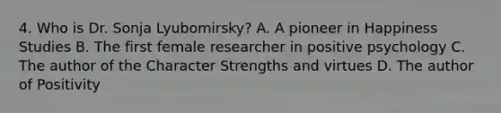 4. Who is Dr. Sonja Lyubomirsky? A. A pioneer in Happiness Studies B. The first female researcher in positive psychology C. The author of the Character Strengths and virtues D. The author of Positivity