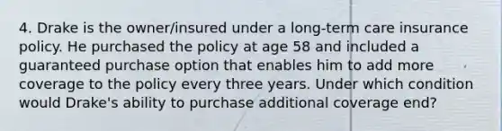 4. Drake is the owner/insured under a long-term care insurance policy. He purchased the policy at age 58 and included a guaranteed purchase option that enables him to add more coverage to the policy every three years. Under which condition would Drake's ability to purchase additional coverage end?