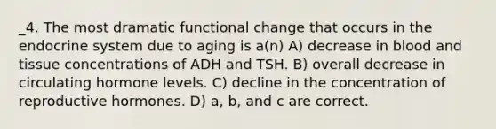 _4. The most dramatic functional change that occurs in the endocrine system due to aging is a(n) A) decrease in blood and tissue concentrations of ADH and TSH. B) overall decrease in circulating hormone levels. C) decline in the concentration of reproductive hormones. D) a, b, and c are correct.