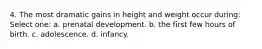 4. The most dramatic gains in height and weight occur during: Select one: a. prenatal development. b. the first few hours of birth. c. adolescence. d. infancy.