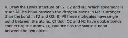 4. Draw the Lewis structure of F2, O2 and N2. Which statement is true? A) The bond between the nitrogen atoms in N2 is stronger than the bond in F2 and O2. B) All three molecules have single bond between the atoms. C) Both O2 and N2 have double bonds connecting the atoms. D) Fluorine has the shortest bond between the two atoms.