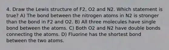 4. Draw the Lewis structure of F2, O2 and N2. Which statement is true? A) The bond between the nitrogen atoms in N2 is stronger than the bond in F2 and O2. B) All three molecules have single bond between the atoms. C) Both O2 and N2 have double bonds connecting the atoms. D) Fluorine has the shortest bond between the two atoms.