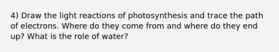 4) Draw the light reactions of photosynthesis and trace the path of electrons. Where do they come from and where do they end up? What is the role of water?