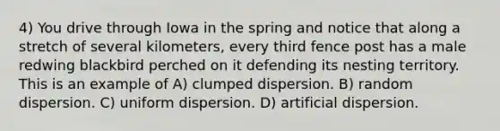 4) You drive through Iowa in the spring and notice that along a stretch of several kilometers, every third fence post has a male redwing blackbird perched on it defending its nesting territory. This is an example of A) clumped dispersion. B) random dispersion. C) uniform dispersion. D) artificial dispersion.