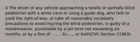 4 The driver of any vehicle approaching a totally or partially blind pedestrian with a white cane or using a guide dog, who fails to yield the right-of-way, or take all reasonably necessary precautions to avoid injuring the blind pedestrian, is guilty of a misdemeanor, punishable by a jail term not exceeding six months, or by a fine of ..... to....., or both(CVC Section 21963).